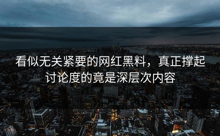 看似无关紧要的网红黑料，真正撑起讨论度的竟是深层次内容
