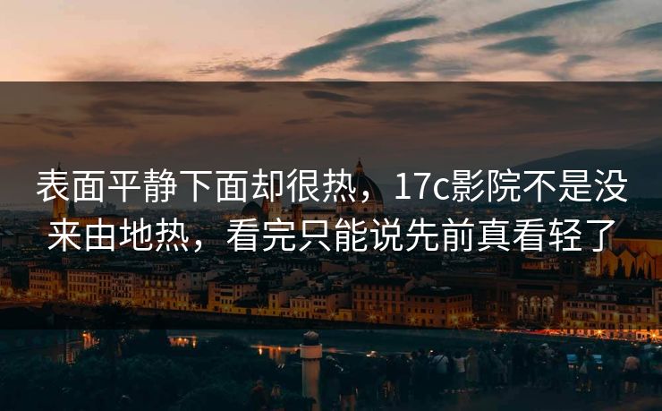 表面平静下面却很热，17c影院不是没来由地热，看完只能说先前真看轻了