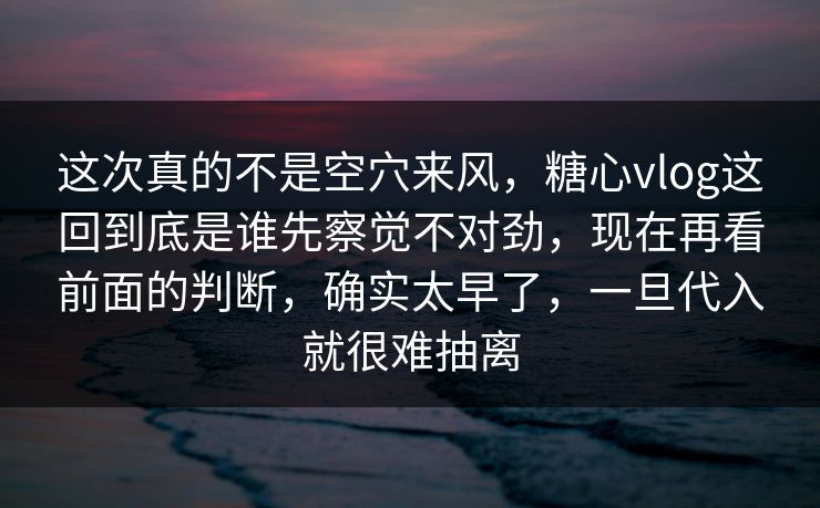 这次真的不是空穴来风，糖心vlog这回到底是谁先察觉不对劲，现在再看前面的判断，确实太早了，一旦代入就很难抽离