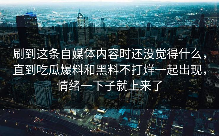 刷到这条自媒体内容时还没觉得什么，直到吃瓜爆料和黑料不打烊一起出现，情绪一下子就上来了