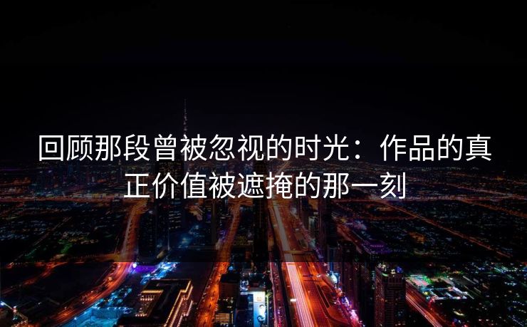 回顾那段曾被忽视的时光：作品的真正价值被遮掩的那一刻