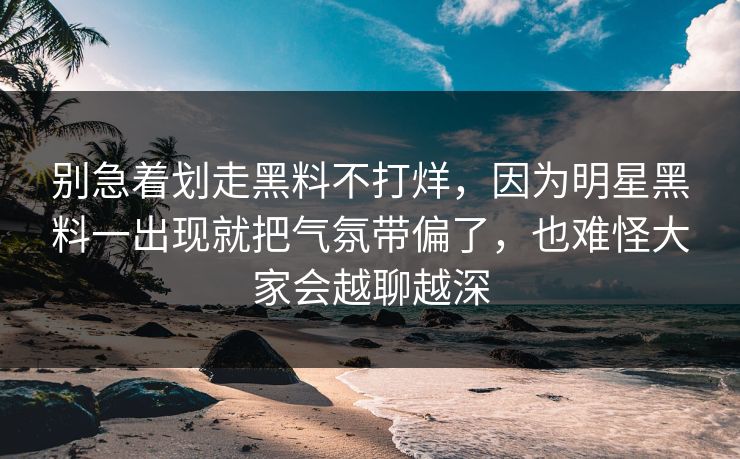 别急着划走黑料不打烊，因为明星黑料一出现就把气氛带偏了，也难怪大家会越聊越深