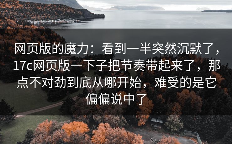 网页版的魔力：看到一半突然沉默了，17c网页版一下子把节奏带起来了，那点不对劲到底从哪开始，难受的是它偏偏说中了
