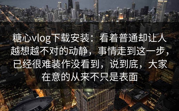 糖心vlog下载安装：看着普通却让人越想越不对的动静，事情走到这一步，已经很难装作没看到，说到底，大家在意的从来不只是表面