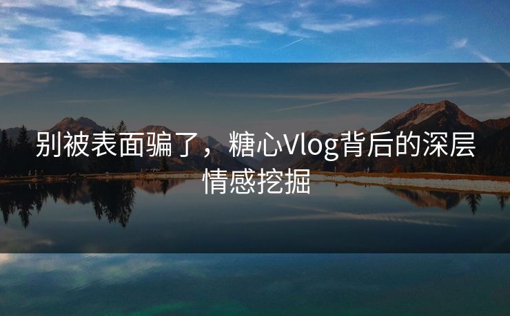 别被表面骗了，糖心Vlog背后的深层情感挖掘