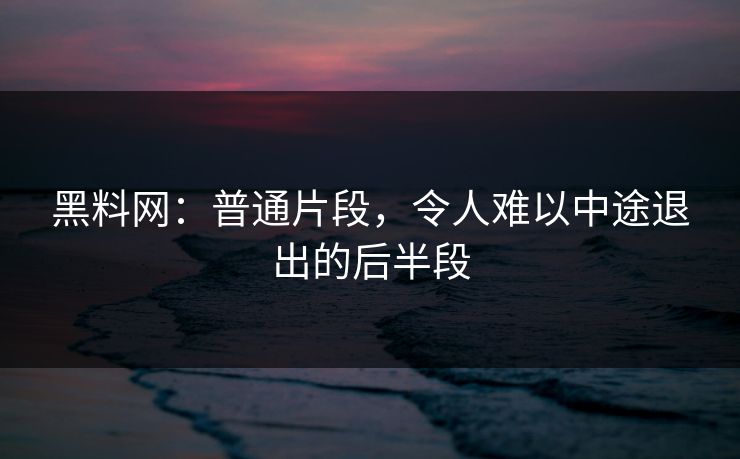 黑料网：普通片段，令人难以中途退出的后半段