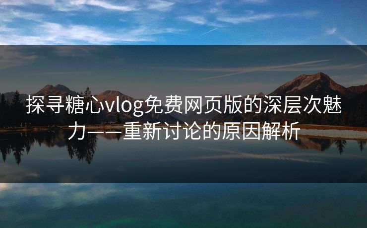探寻糖心vlog免费网页版的深层次魅力——重新讨论的原因解析