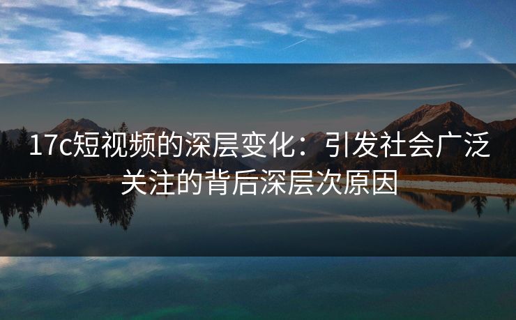 17c短视频的深层变化：引发社会广泛关注的背后深层次原因