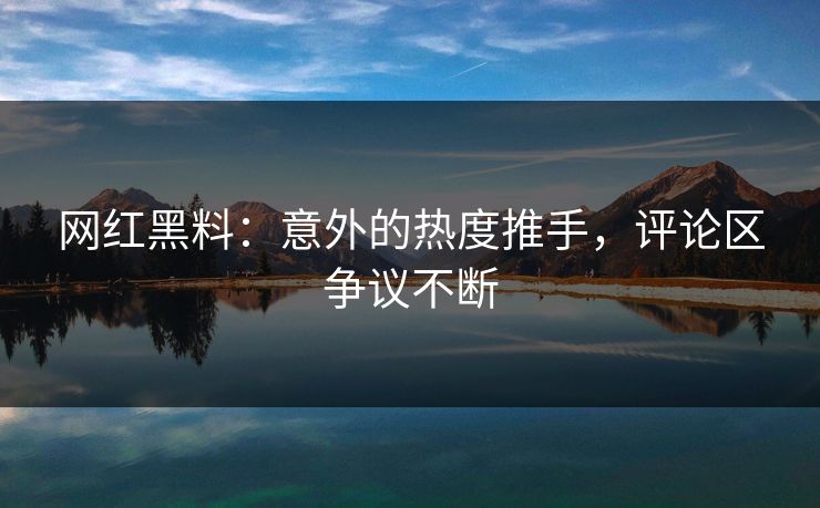 网红黑料：意外的热度推手，评论区争议不断