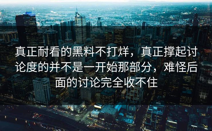 真正耐看的黑料不打烊，真正撑起讨论度的并不是一开始那部分，难怪后面的讨论完全收不住