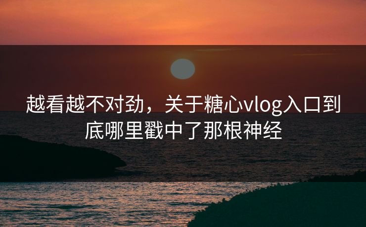 越看越不对劲，关于糖心vlog入口到底哪里戳中了那根神经
