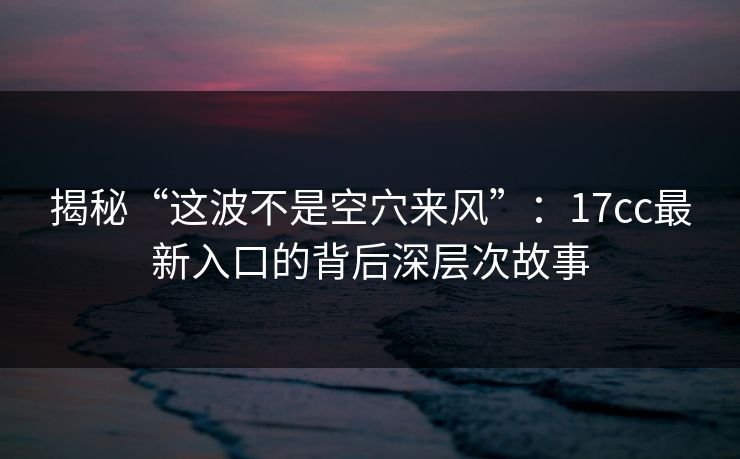 揭秘“这波不是空穴来风”：17cc最新入口的背后深层次故事
