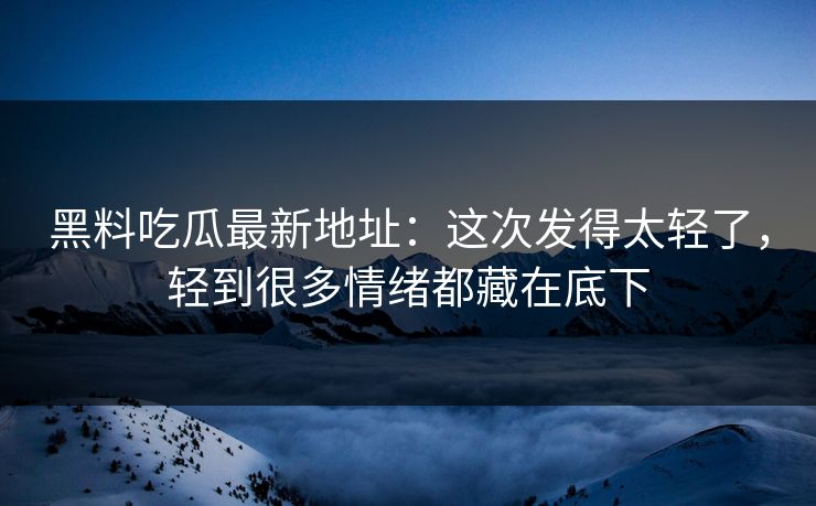 黑料吃瓜最新地址：这次发得太轻了，轻到很多情绪都藏在底下