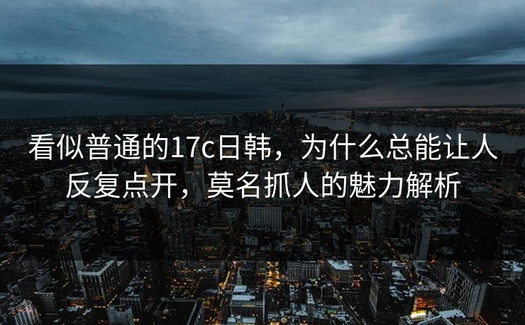 看似普通的17c日韩，为什么总能让人反复点开，莫名抓人的魅力解析