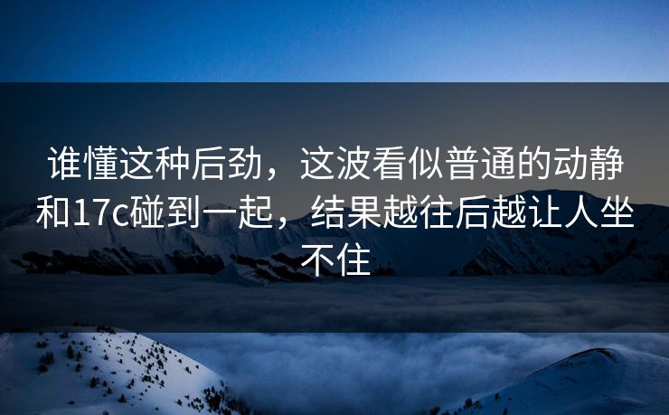 谁懂这种后劲，这波看似普通的动静和17c碰到一起，结果越往后越让人坐不住