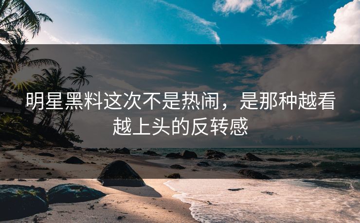 明星黑料这次不是热闹，是那种越看越上头的反转感