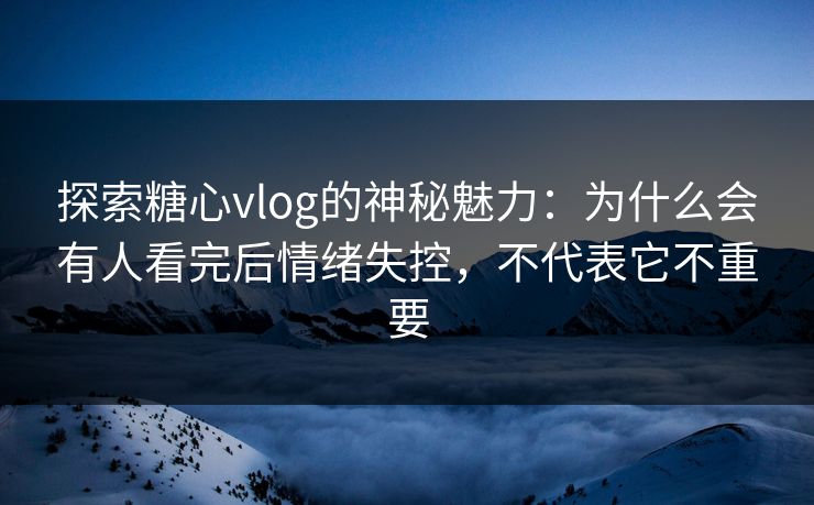 探索糖心vlog的神秘魅力：为什么会有人看完后情绪失控，不代表它不重要